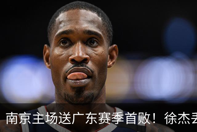 南京主场送广东赛季首败！徐杰丢读秒绝杀 郭昊文23分压胡明轩