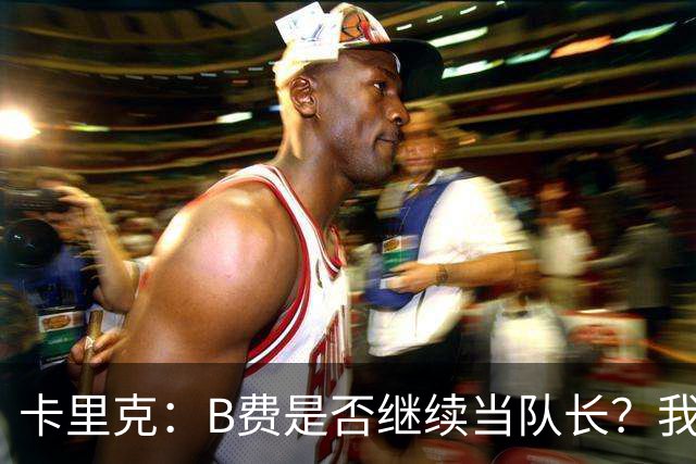 卡里克：B费是否继续当队长？我只会做对俱乐部最有利的选择