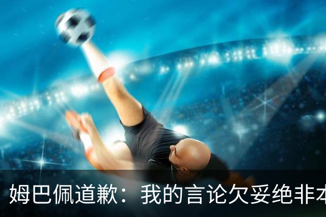 姆巴佩道歉：我的言论欠妥绝非本意！对中国人民及其历史怀有深深敬意