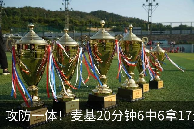 攻防一体！麦基20分钟6中6拿17分6板4帽 罚球7中5