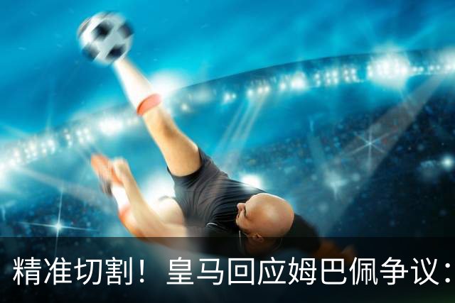 精准切割！皇马回应姆巴佩争议：仅代表个人，俱乐部对华合作照常