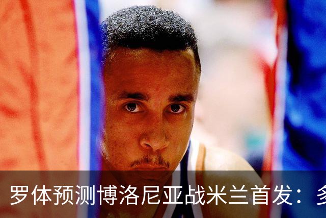 罗体预测博洛尼亚战米兰首发：多夫比克领衔