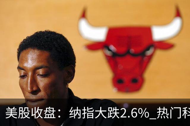 美股收盘：纳指大跌2.6% 热门科技股纷纷下挫